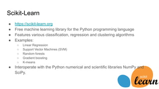 Scikit-Learn
● https://scikit-learn.org
● Free machine learning library for the Python programming language
● Features various classification, regression and clustering algorithms
● Examples:
○ Linear Regression
○ Support Vector Machines (SVM)
○ Random forests
○ Gradient boosting
○ K-means
● Interoperate with the Python numerical and scientific libraries NumPy and
SciPy.
 
