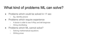 What kind of problems ML can solve?
● Problems which could be solved in <1 sec
○ Eg. identify picture
● Problems which require experience
○ A doctor is able to see X-Ray and tell diagnose
○ Hiring shortlisting
● Problems which ML cannot solve?
○ Solving mathematical equations
○ Writing prose
 