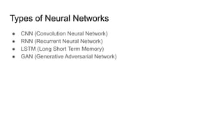 Types of Neural Networks
● CNN (Convolution Neural Network)
● RNN (Recurrent Neural Network)
● LSTM (Long Short Term Memory)
● GAN (Generative Adversarial Network)
 