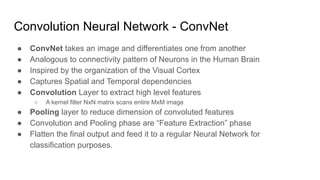 Convolution Neural Network - ConvNet
● ConvNet takes an image and differentiates one from another
● Analogous to connectivity pattern of Neurons in the Human Brain
● Inspired by the organization of the Visual Cortex
● Captures Spatial and Temporal dependencies
● Convolution Layer to extract high level features
○ A kernel filter NxN matrix scans entire MxM image
● Pooling layer to reduce dimension of convoluted features
● Convolution and Pooling phase are “Feature Extraction” phase
● Flatten the final output and feed it to a regular Neural Network for
classification purposes.
 