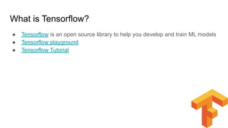 What is Tensorflow?
● Tensorflow is an open source library to help you develop and train ML models
● Tensorflow playground
● Tensorflow Tutorial
 