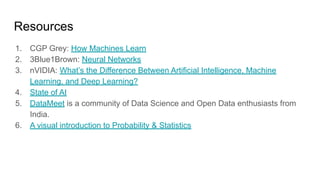 Resources
1. CGP Grey: How Machines Learn
2. 3Blue1Brown: Neural Networks
3. nVIDIA: What’s the Difference Between Artificial Intelligence, Machine
Learning, and Deep Learning?
4. State of AI
5. DataMeet is a community of Data Science and Open Data enthusiasts from
India.
6. A visual introduction to Probability & Statistics
 