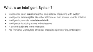 What is an intelligent System?
● Intelligence is an experience that one gets by interacting with system
● Intelligence is intangible like other attributes - fast, secure, usable, intuitive
● Intelligent system is non-deterministic
● Intelligence is adding value to businesses
● A System appears to be intelligent
● Are Personal Computers or typical programs (Browser etc.) intelligent?
 