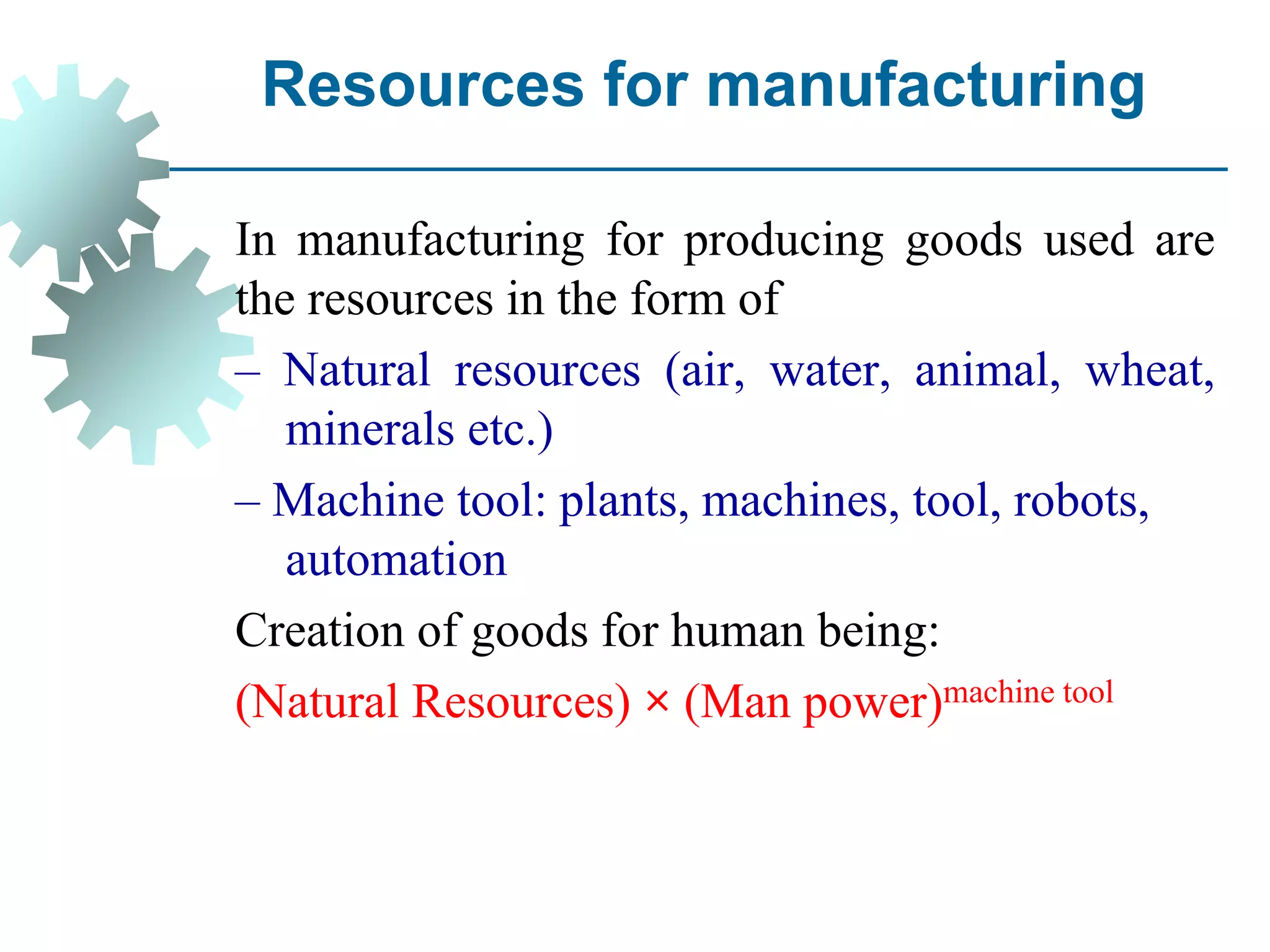 Resources for manufacturing
In manufacturing for producing goods used are
the resources in the form of
– Natural resources (air, water, animal, wheat,
minerals etc.)
– Machine tool: plants, machines, tool, robots,
automation
Creation of goods for human being:
(Natural Resources) × (Man power)machine tool
 