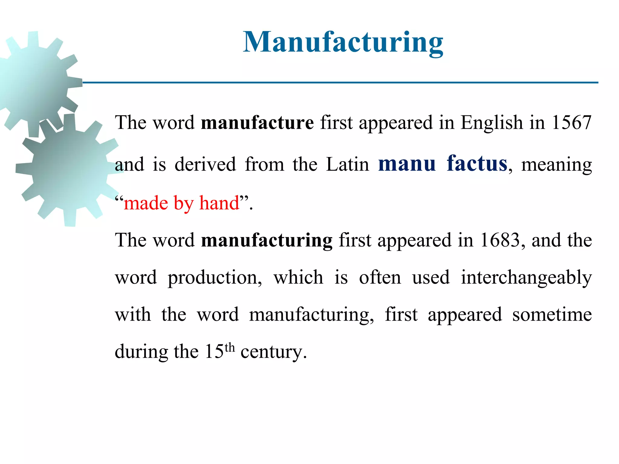 Manufacturing
The word manufacture first appeared in English in 1567
and is derived from the Latin manu factus, meaning
“made by hand”.
The word manufacturing first appeared in 1683, and the
word production, which is often used interchangeably
with the word manufacturing, first appeared sometime
during the 15th century.
 
