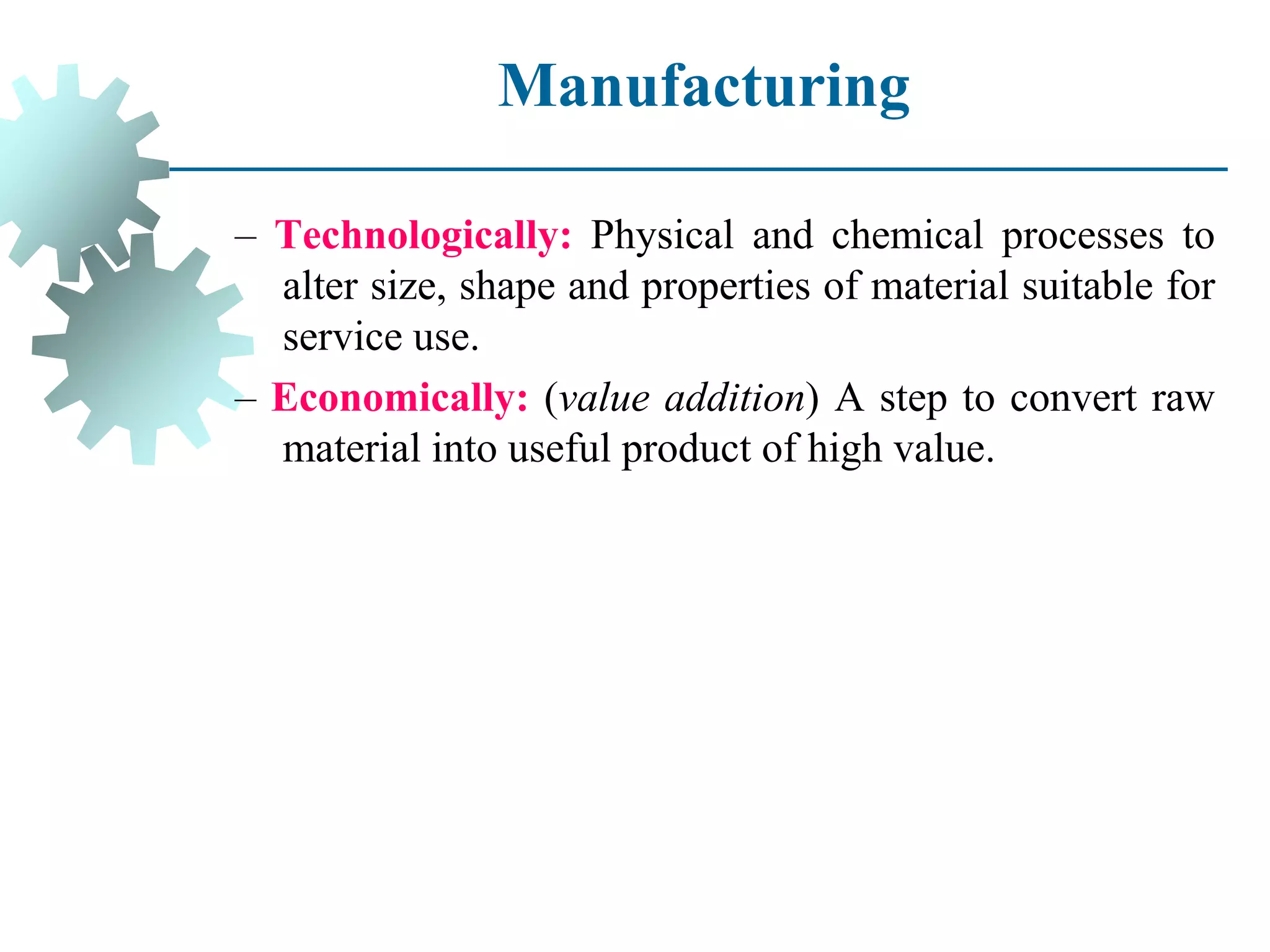 Manufacturing
– Technologically: Physical and chemical processes to
alter size, shape and properties of material suitable for
service use.
– Economically: (value addition) A step to convert raw
material into useful product of high value.
 