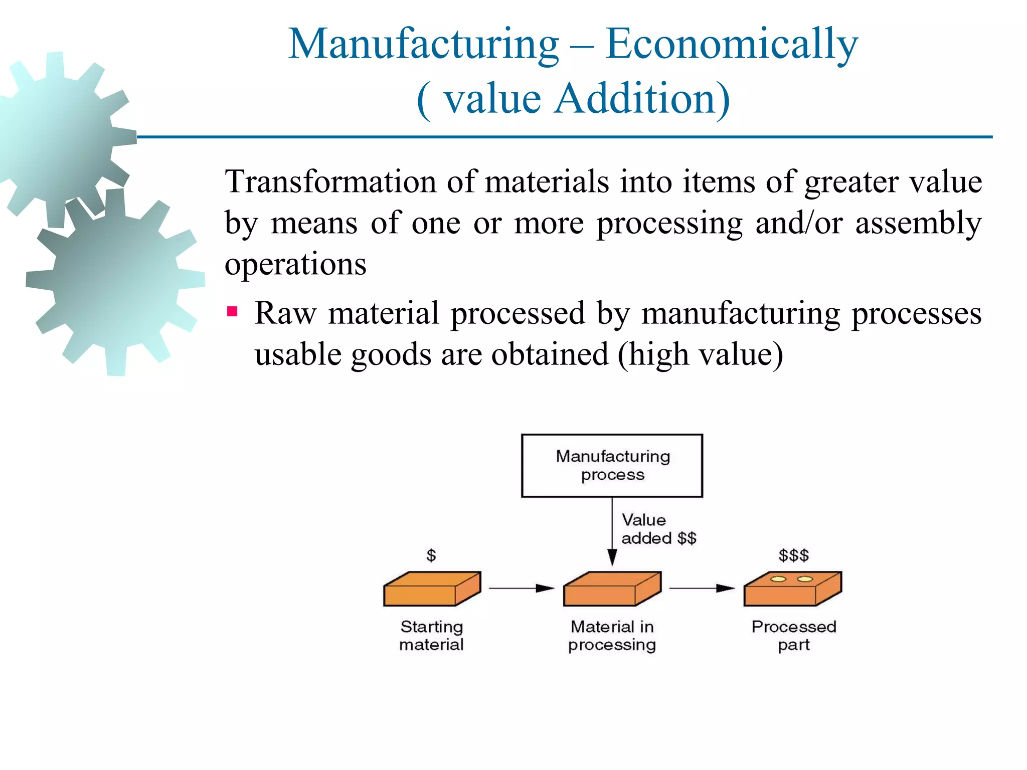 Manufacturing – Economically
( value Addition)
Transformation of materials into items of greater value
by means of one or more processing and/or assembly
operations
▪ Raw material processed by manufacturing processes
usable goods are obtained (high value)
 