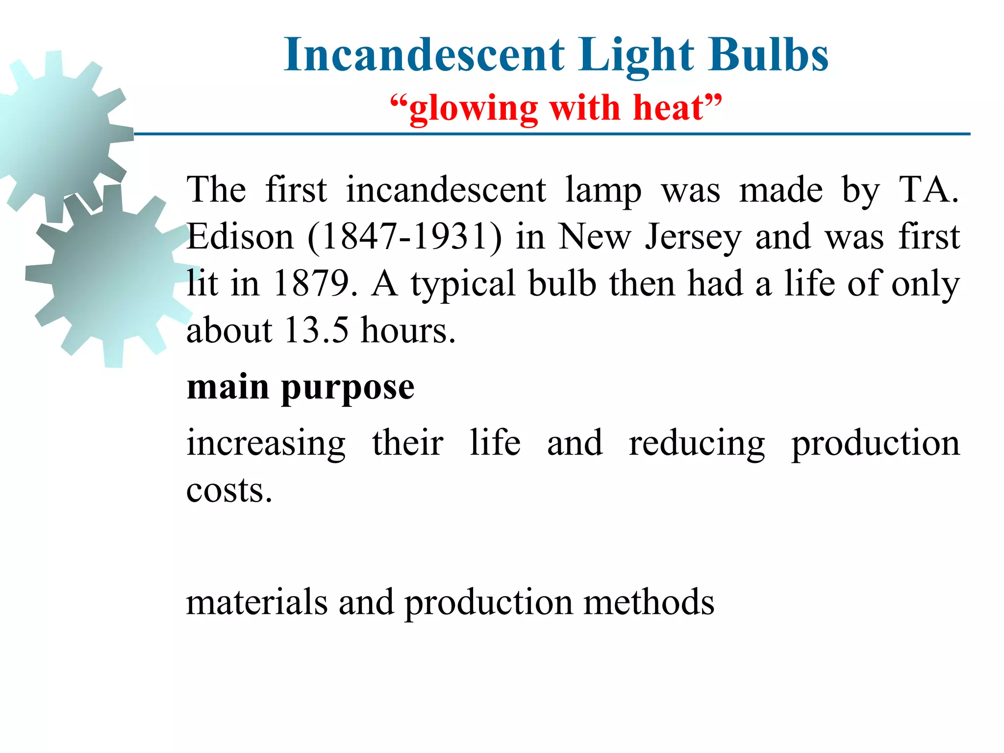 The first incandescent lamp was made by TA.
Edison (1847-1931) in New Jersey and was first
lit in 1879. A typical bulb then had a life of only
about 13.5 hours.
main purpose
increasing their life and reducing production
costs.
materials and production methods
Incandescent Light Bulbs
“glowing with heat”
 