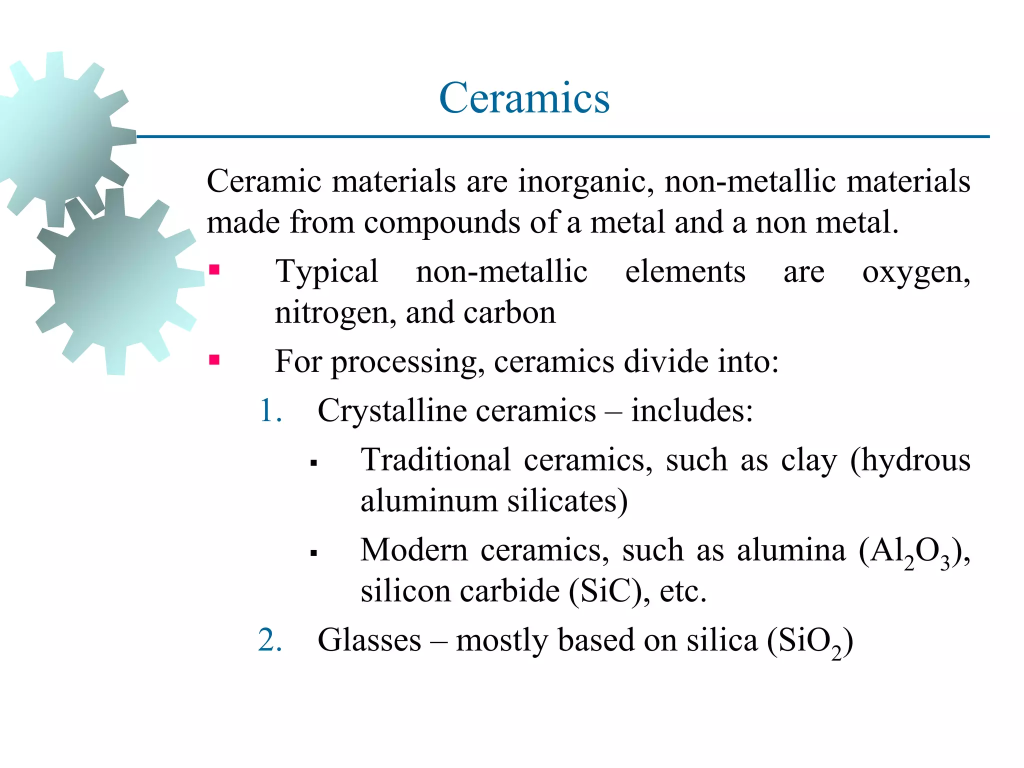 Ceramics
Ceramic materials are inorganic, non-metallic materials
made from compounds of a metal and a non metal.
▪ Typical non-metallic elements are oxygen,
nitrogen, and carbon
▪ For processing, ceramics divide into:
1. Crystalline ceramics – includes:
▪ Traditional ceramics, such as clay (hydrous
aluminum silicates)
▪ Modern ceramics, such as alumina (Al2O3),
silicon carbide (SiC), etc.
2. Glasses – mostly based on silica (SiO2)
 