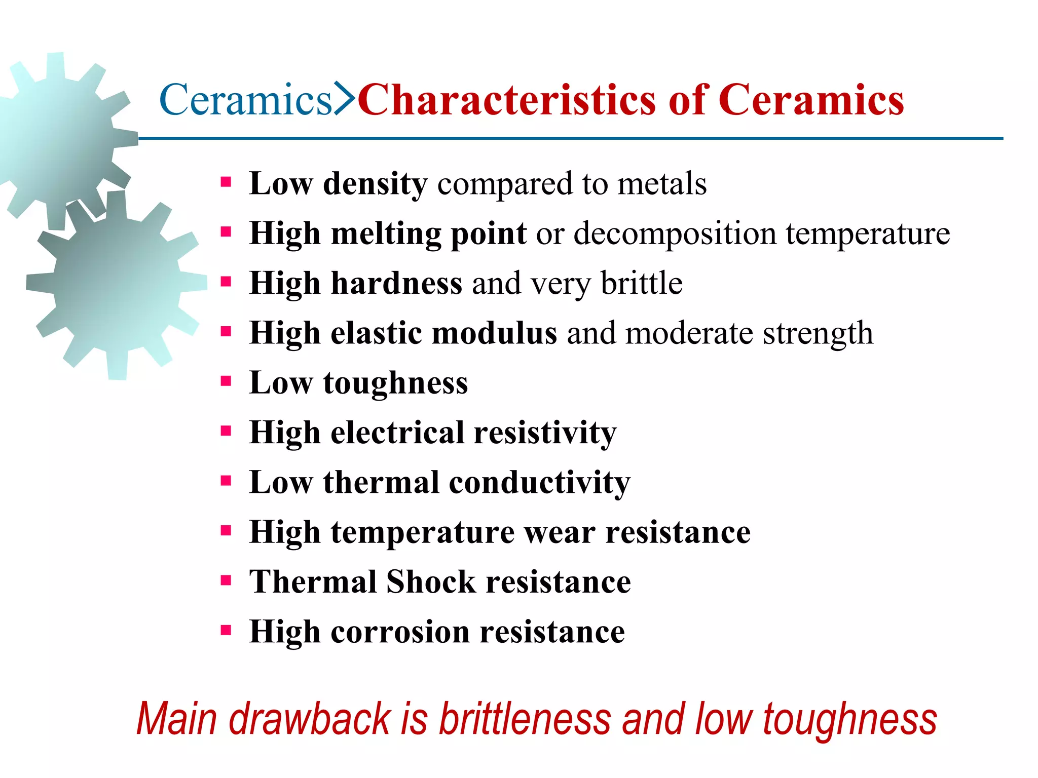 Ceramics>Characteristics of Ceramics
▪ Low density compared to metals
▪ High melting point or decomposition temperature
▪ High hardness and very brittle
▪ High elastic modulus and moderate strength
▪ Low toughness
▪ High electrical resistivity
▪ Low thermal conductivity
▪ High temperature wear resistance
▪ Thermal Shock resistance
▪ High corrosion resistance
Main drawback is brittleness and low toughness
 
