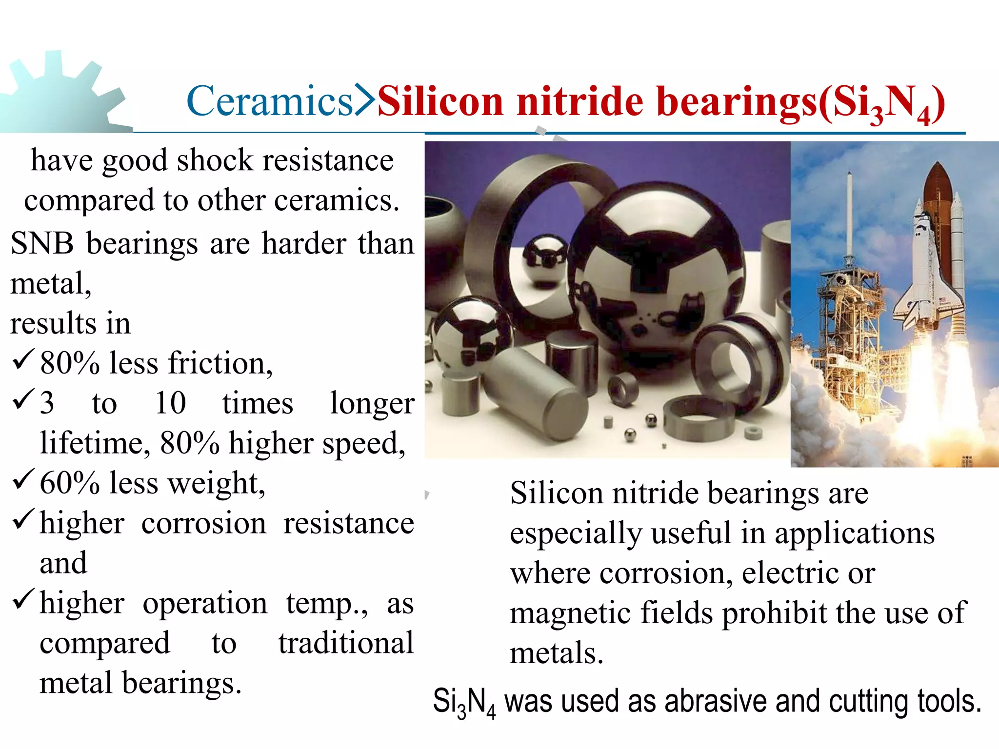 Ceramics>Silicon nitride bearings(Si3N4)
have good shock resistance
compared to other ceramics.
SNB bearings are harder than
metal,
results in
✓80% less friction,
✓3 to 10 times longer
lifetime, 80% higher speed,
✓60% less weight,
✓higher corrosion resistance
and
✓higher operation temp., as
compared to traditional
metal bearings.
Silicon nitride bearings are
especially useful in applications
where corrosion, electric or
magnetic fields prohibit the use of
metals.
Si3N4 was used as abrasive and cutting tools.
 