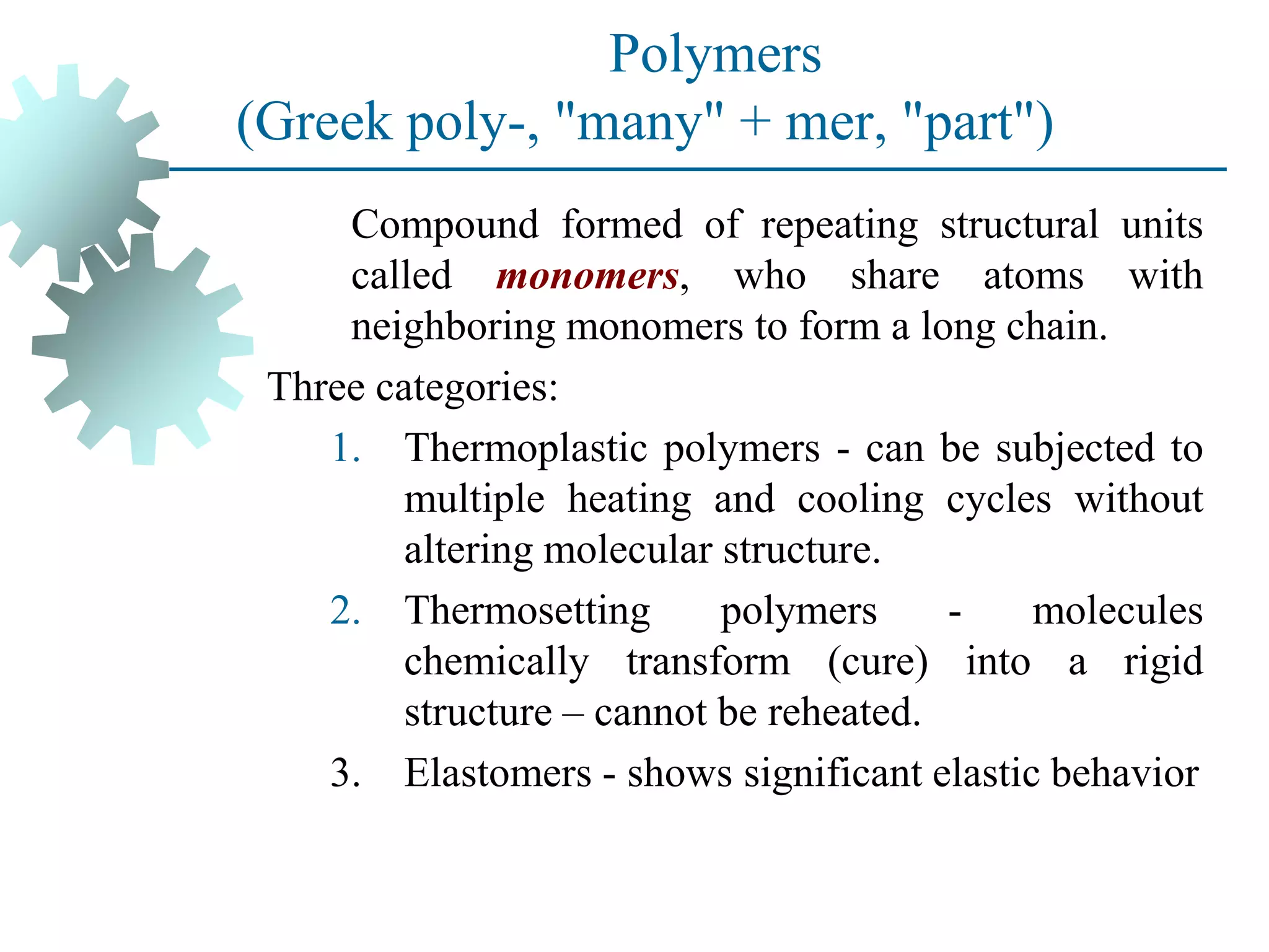 Polymers
(Greek poly-, "many" + mer, "part")
Compound formed of repeating structural units
called monomers, who share atoms with
neighboring monomers to form a long chain.
Three categories:
1. Thermoplastic polymers - can be subjected to
multiple heating and cooling cycles without
altering molecular structure.
2. Thermosetting polymers - molecules
chemically transform (cure) into a rigid
structure – cannot be reheated.
3. Elastomers - shows significant elastic behavior
 