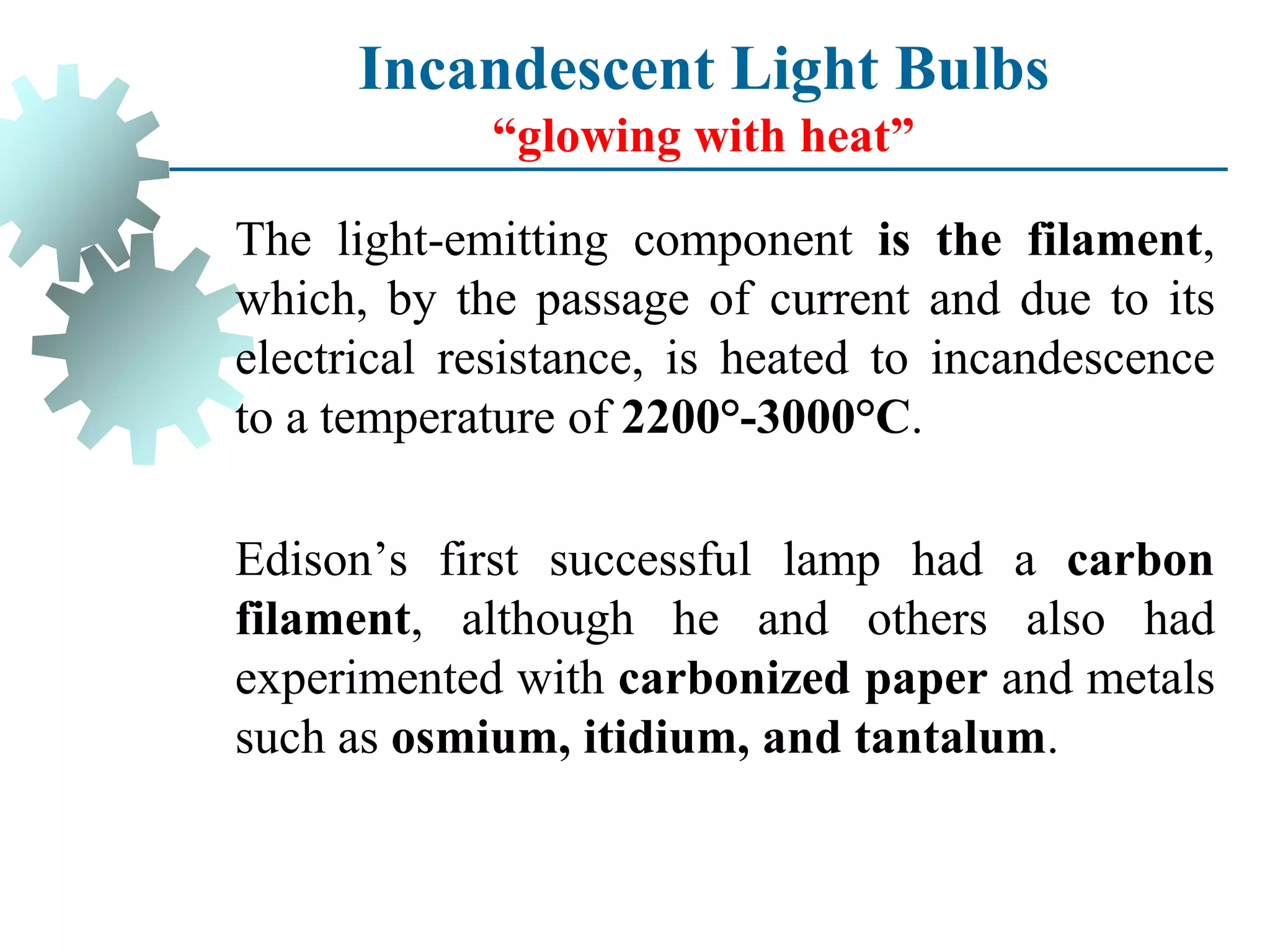The light-emitting component is the filament,
which, by the passage of current and due to its
electrical resistance, is heated to incandescence
to a temperature of 2200°-3000°C.
Edison’s first successful lamp had a carbon
filament, although he and others also had
experimented with carbonized paper and metals
such as osmium, itidium, and tantalum.
Incandescent Light Bulbs
“glowing with heat”
 