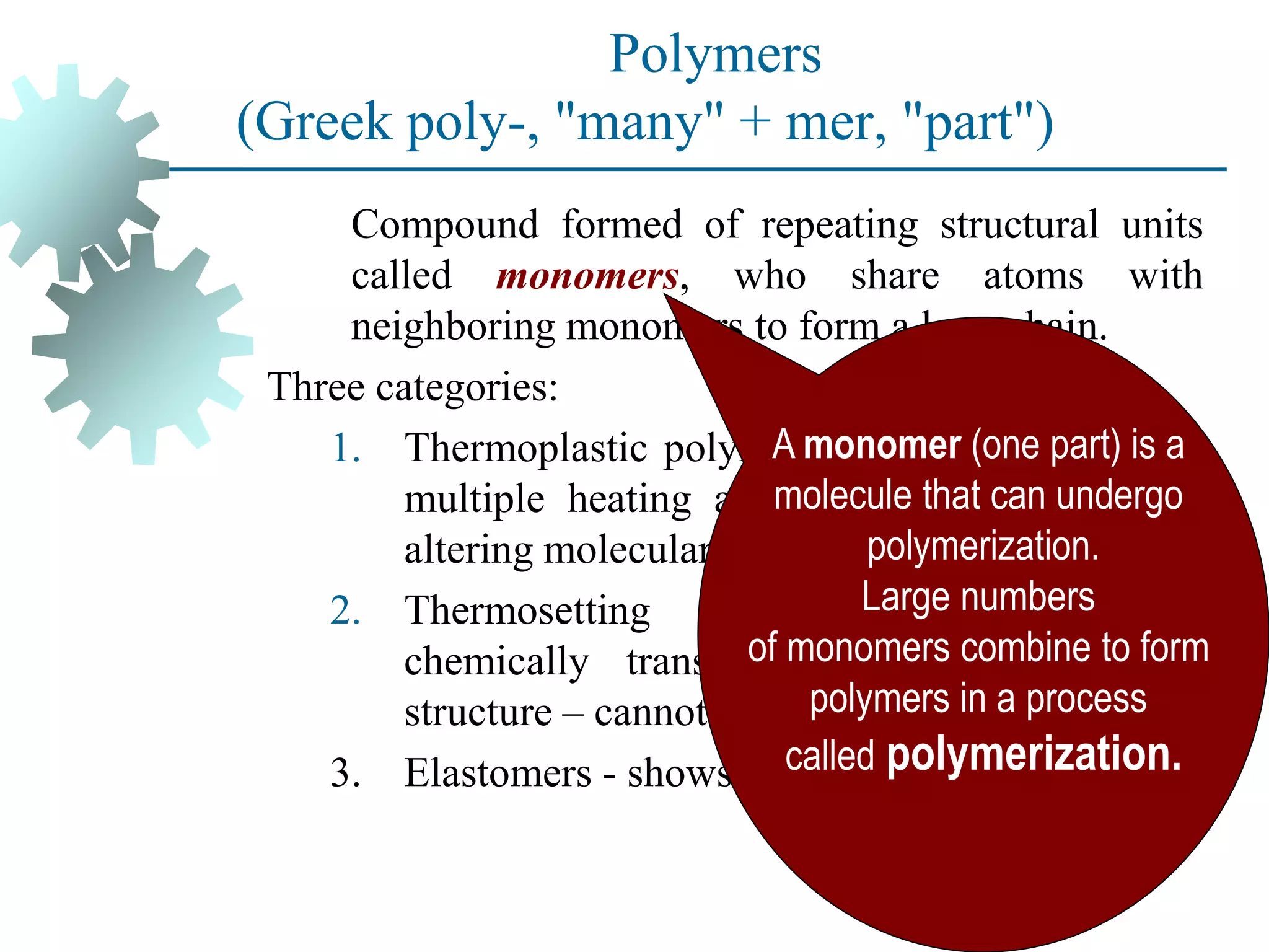 Polymers
(Greek poly-, "many" + mer, "part")
Compound formed of repeating structural units
called monomers, who share atoms with
neighboring monomers to form a long chain.
Three categories:
1. Thermoplastic polymers - can be subjected to
multiple heating and cooling cycles without
altering molecular structure.
2. Thermosetting polymers - molecules
chemically transform (cure) into a rigid
structure – cannot be reheated.
3. Elastomers - shows significant elastic behavior
A monomer (one part) is a
molecule that can undergo
polymerization.
Large numbers
of monomers combine to form
polymers in a process
called polymerization.
 