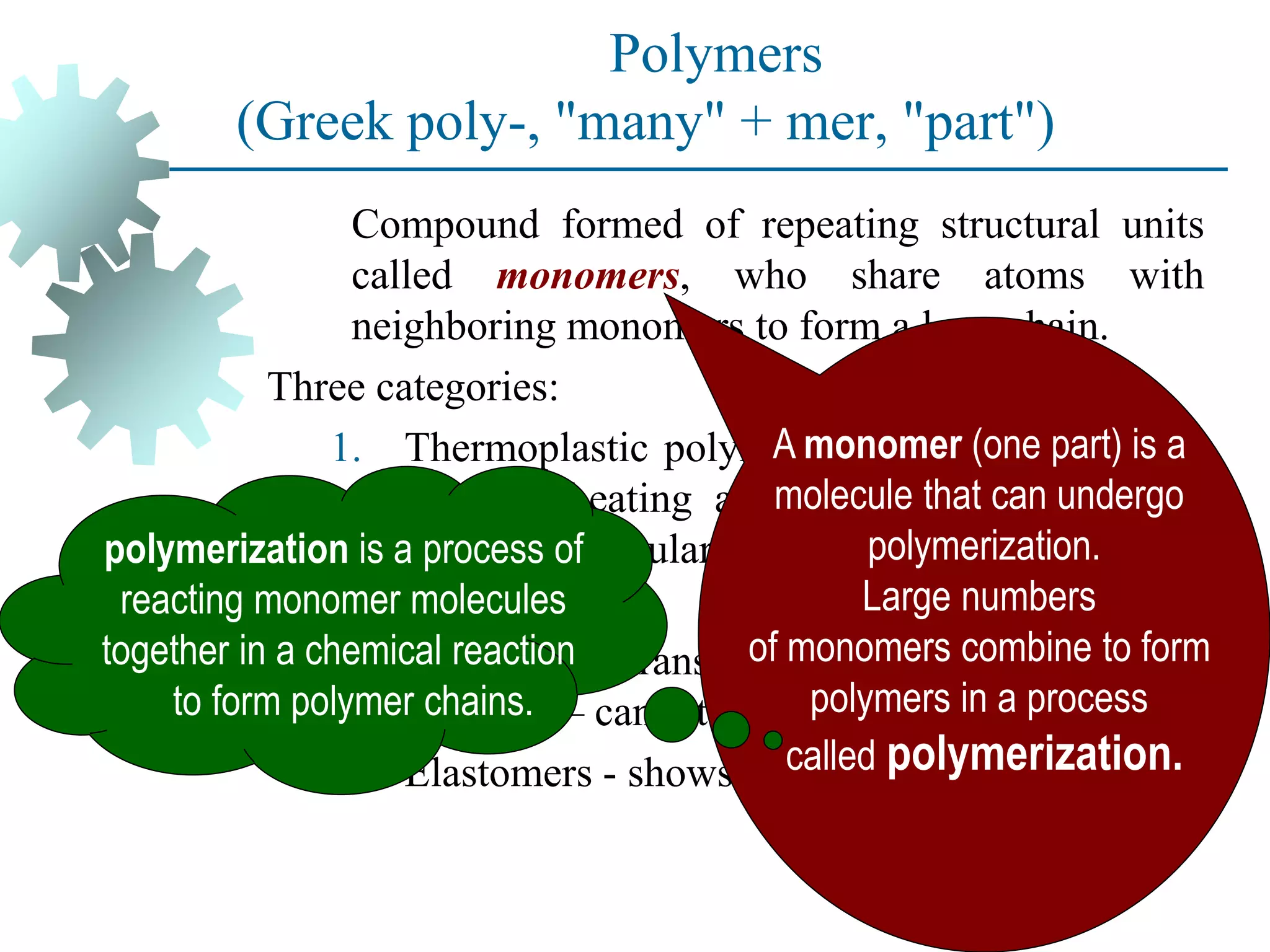 Polymers
(Greek poly-, "many" + mer, "part")
Compound formed of repeating structural units
called monomers, who share atoms with
neighboring monomers to form a long chain.
Three categories:
1. Thermoplastic polymers - can be subjected to
multiple heating and cooling cycles without
altering molecular structure.
2. Thermosetting polymers - molecules
chemically transform (cure) into a rigid
structure – cannot be reheated.
3. Elastomers - shows significant elastic behavior
A monomer (one part) is a
molecule that can undergo
polymerization.
Large numbers
of monomers combine to form
polymers in a process
called polymerization.
polymerization is a process of
reacting monomer molecules
together in a chemical reaction
to form polymer chains.
 