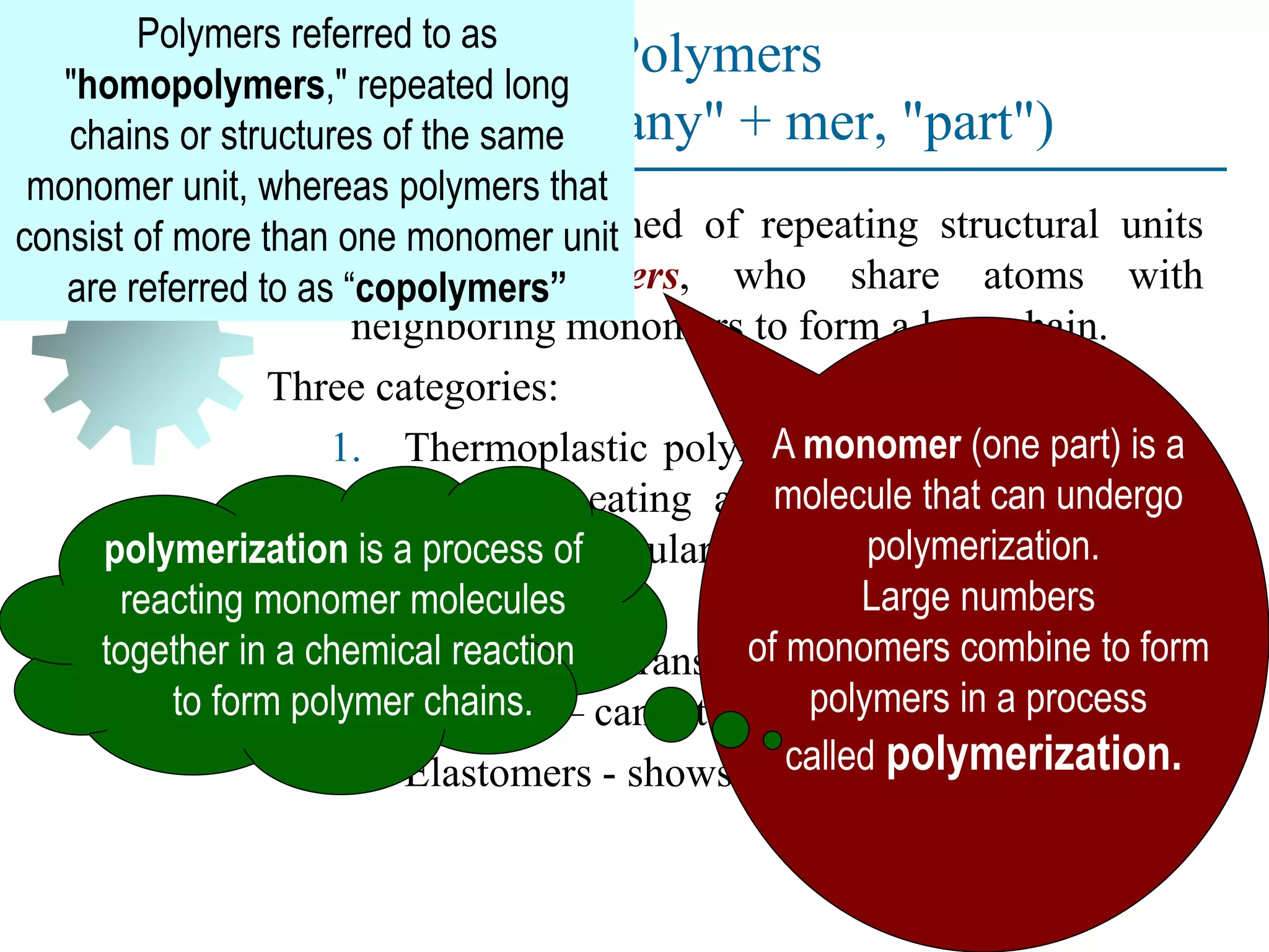Polymers
(Greek poly-, "many" + mer, "part")
Compound formed of repeating structural units
called monomers, who share atoms with
neighboring monomers to form a long chain.
Three categories:
1. Thermoplastic polymers - can be subjected to
multiple heating and cooling cycles without
altering molecular structure.
2. Thermosetting polymers - molecules
chemically transform (cure) into a rigid
structure – cannot be reheated.
3. Elastomers - shows significant elastic behavior
A monomer (one part) is a
molecule that can undergo
polymerization.
Large numbers
of monomers combine to form
polymers in a process
called polymerization.
polymerization is a process of
reacting monomer molecules
together in a chemical reaction
to form polymer chains.
Polymers referred to as
"homopolymers," repeated long
chains or structures of the same
monomer unit, whereas polymers that
consist of more than one monomer unit
are referred to as “copolymers”
 