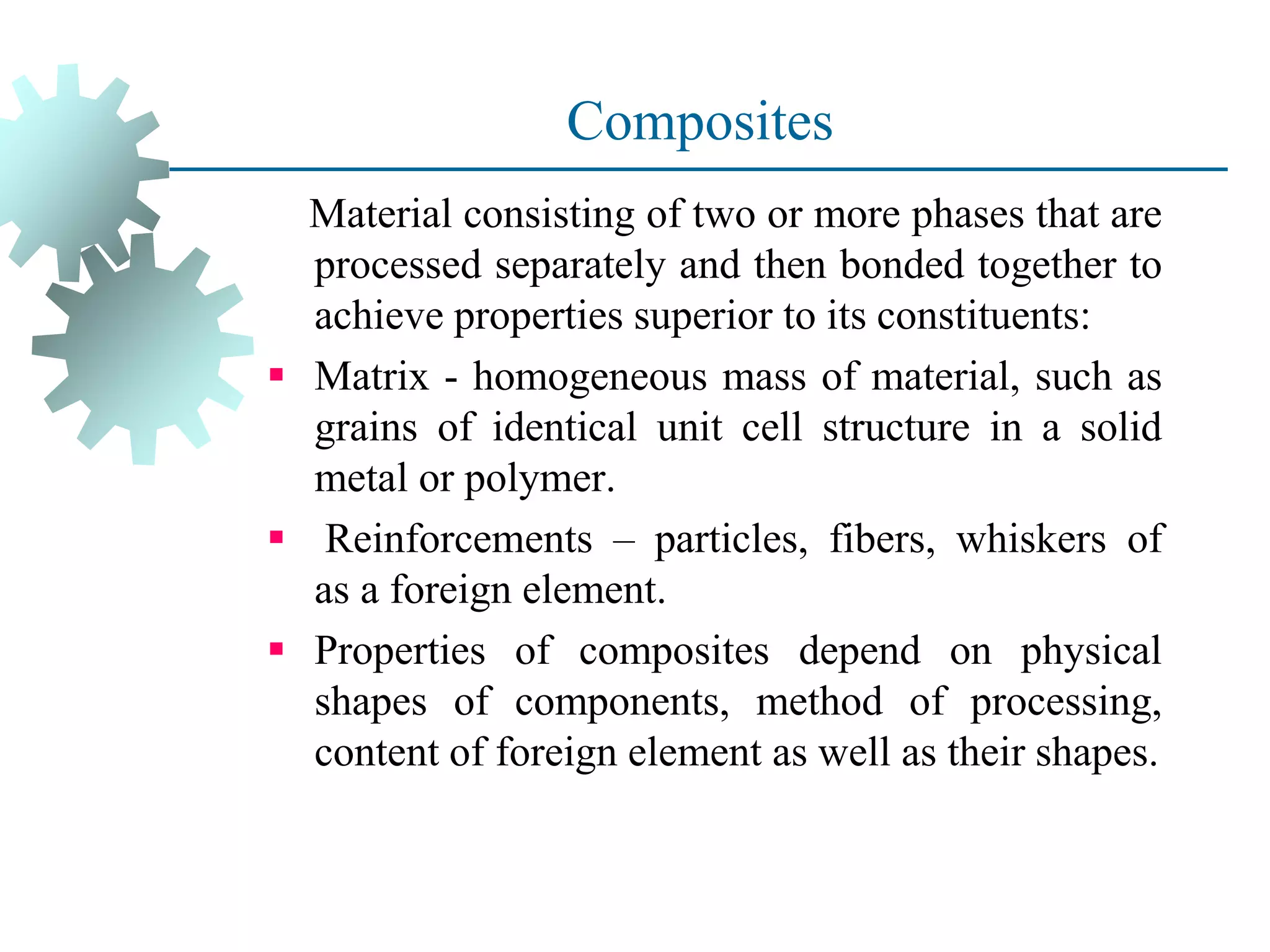Composites
Material consisting of two or more phases that are
processed separately and then bonded together to
achieve properties superior to its constituents:
▪ Matrix - homogeneous mass of material, such as
grains of identical unit cell structure in a solid
metal or polymer.
▪ Reinforcements – particles, fibers, whiskers of
as a foreign element.
▪ Properties of composites depend on physical
shapes of components, method of processing,
content of foreign element as well as their shapes.
 