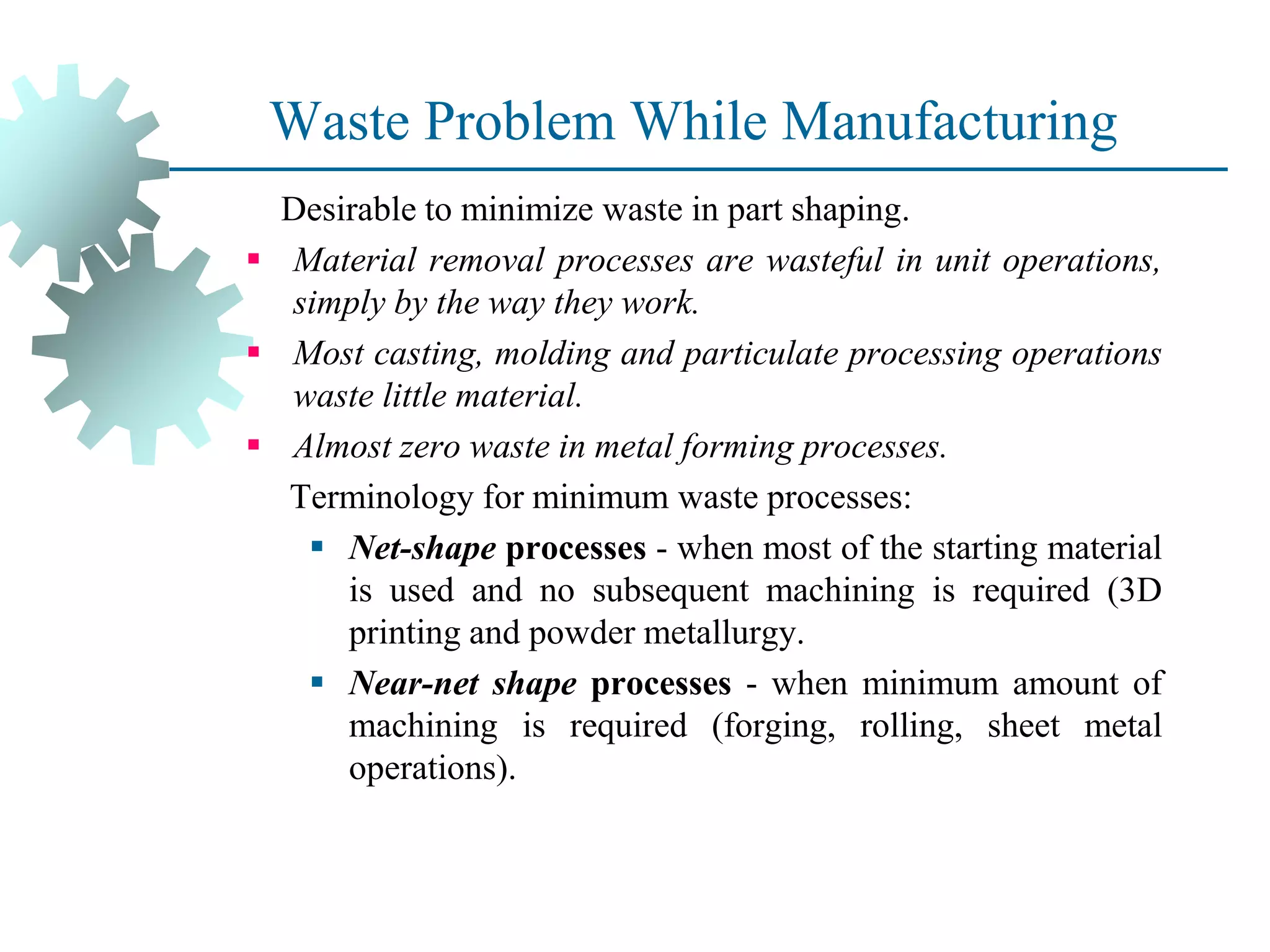 Waste Problem While Manufacturing
Desirable to minimize waste in part shaping.
▪ Material removal processes are wasteful in unit operations,
simply by the way they work.
▪ Most casting, molding and particulate processing operations
waste little material.
▪ Almost zero waste in metal forming processes.
Terminology for minimum waste processes:
▪ Net-shape processes - when most of the starting material
is used and no subsequent machining is required (3D
printing and powder metallurgy.
▪ Near-net shape processes - when minimum amount of
machining is required (forging, rolling, sheet metal
operations).
 