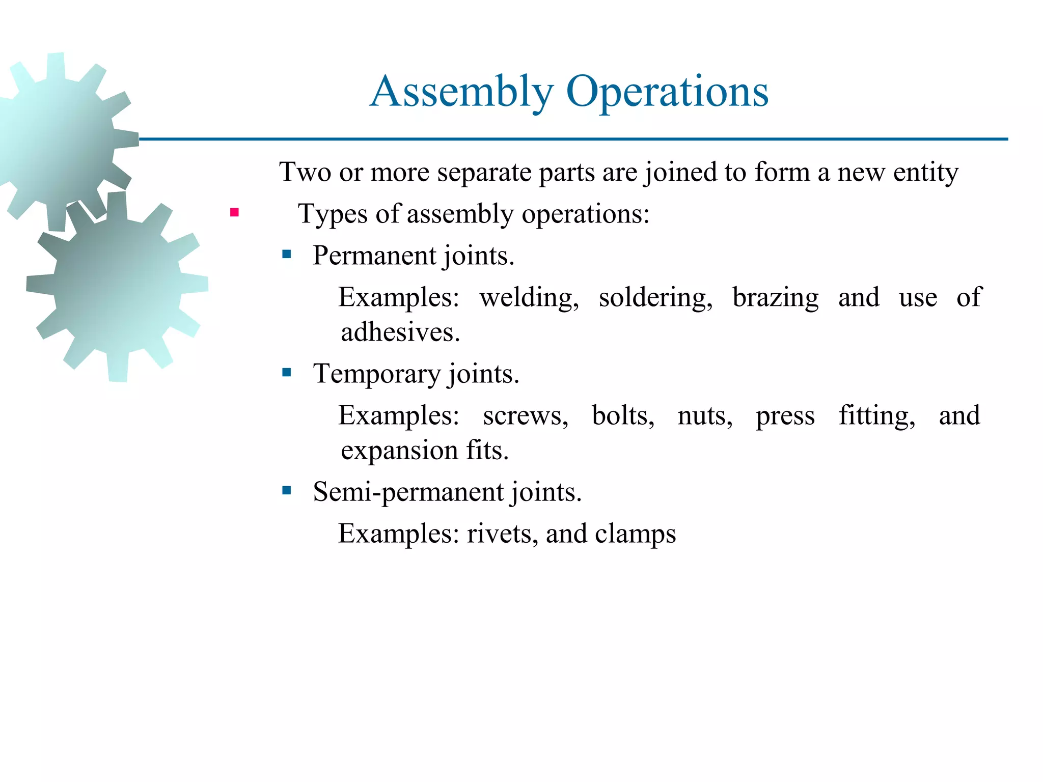 Assembly Operations
Two or more separate parts are joined to form a new entity
▪ Types of assembly operations:
▪ Permanent joints.
Examples: welding, soldering, brazing and use of
adhesives.
▪ Temporary joints.
Examples: screws, bolts, nuts, press fitting, and
expansion fits.
▪ Semi-permanent joints.
Examples: rivets, and clamps
 