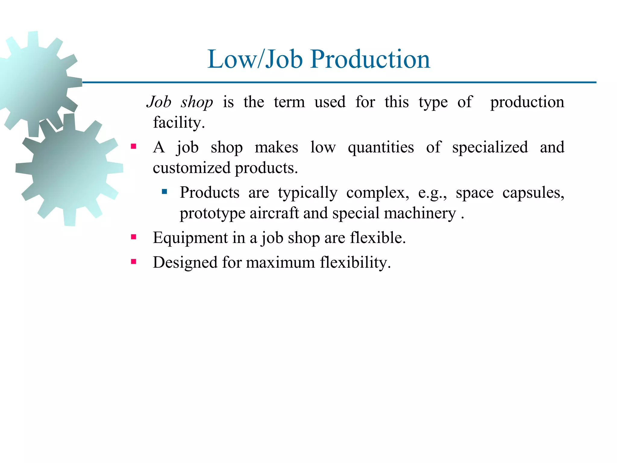 Low/Job Production
Job shop is the term used for this type of production
facility.
▪ A job shop makes low quantities of specialized and
customized products.
▪ Products are typically complex, e.g., space capsules,
prototype aircraft and special machinery .
▪ Equipment in a job shop are flexible.
▪ Designed for maximum flexibility.
 