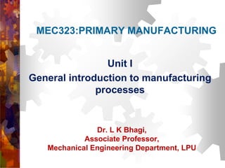 MEC323:PRIMARY MANUFACTURING
Unit I
General introduction to manufacturing
processes
Dr. L K Bhagi,
Associate Professor,
Mechanical Engineering Department, LPU
 