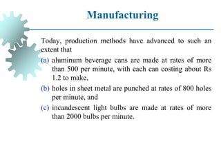 Manufacturing
Today, production methods have advanced to such an
extent that
(a) aluminum beverage cans are made at rates of more
than 500 per minute, with each can costing about Rs
1.2 to make,
(b) holes in sheet metal are punched at rates of 800 holes
per minute, and
(c) incandescent light bulbs are made at rates of more
than 2000 bulbs per minute.
 