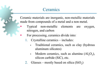 Ceramics
Ceramic materials are inorganic, non-metallic materials
made from compounds of a metal and a non metal.
▪ Typical non-metallic elements are oxygen,
nitrogen, and carbon
▪ For processing, ceramics divide into:
1. Crystalline ceramics – includes:
▪ Traditional ceramics, such as clay (hydrous
aluminum silicates)
▪ Modern ceramics, such as alumina (Al2O3),
silicon carbide (SiC), etc.
2. Glasses – mostly based on silica (SiO2)
 