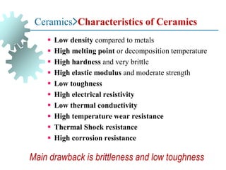 Ceramics>Characteristics of Ceramics
▪ Low density compared to metals
▪ High melting point or decomposition temperature
▪ High hardness and very brittle
▪ High elastic modulus and moderate strength
▪ Low toughness
▪ High electrical resistivity
▪ Low thermal conductivity
▪ High temperature wear resistance
▪ Thermal Shock resistance
▪ High corrosion resistance
Main drawback is brittleness and low toughness
 