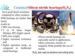 Ceramics>Silicon nitride bearings(Si3N4)
have good shock resistance
compared to other ceramics.
SNB bearings are harder than
metal,
results in
✓80% less friction,
✓3 to 10 times longer
lifetime, 80% higher speed,
✓60% less weight,
✓higher corrosion resistance
and
✓higher operation temp., as
compared to traditional
metal bearings.
Silicon nitride bearings are
especially useful in applications
where corrosion, electric or
magnetic fields prohibit the use of
metals.
Si3N4 was used as abrasive and cutting tools.
 