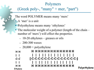 Polymers
(Greek poly-, "many" + mer, "part")
The word POLYMER means many ‘mers’
▪ A ‘mer’ is a unit
▪ Polyethylene means many ‘ethylenes’
▪ The molecular weight of a polymer (length of the chain –
number of ‘mers’) will effect the properties.
• 10-20 ethylenes – greases or oils
• 200-300 waxes
• 20,000 + polyethylene
 