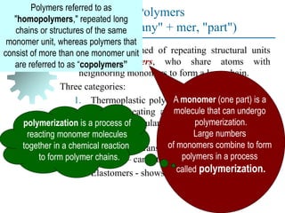 Polymers
(Greek poly-, "many" + mer, "part")
Compound formed of repeating structural units
called monomers, who share atoms with
neighboring monomers to form a long chain.
Three categories:
1. Thermoplastic polymers - can be subjected to
multiple heating and cooling cycles without
altering molecular structure.
2. Thermosetting polymers - molecules
chemically transform (cure) into a rigid
structure – cannot be reheated.
3. Elastomers - shows significant elastic behavior
A monomer (one part) is a
molecule that can undergo
polymerization.
Large numbers
of monomers combine to form
polymers in a process
called polymerization.
polymerization is a process of
reacting monomer molecules
together in a chemical reaction
to form polymer chains.
Polymers referred to as
"homopolymers," repeated long
chains or structures of the same
monomer unit, whereas polymers that
consist of more than one monomer unit
are referred to as “copolymers”
 