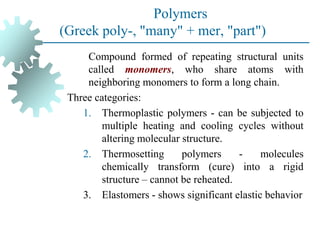 Polymers
(Greek poly-, "many" + mer, "part")
Compound formed of repeating structural units
called monomers, who share atoms with
neighboring monomers to form a long chain.
Three categories:
1. Thermoplastic polymers - can be subjected to
multiple heating and cooling cycles without
altering molecular structure.
2. Thermosetting polymers - molecules
chemically transform (cure) into a rigid
structure – cannot be reheated.
3. Elastomers - shows significant elastic behavior
 