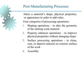 Post-Manufacturing Processes
Alters a material’s shape, physical properties,
or appearance in order to add value.
Four categories of processing operations:
1. Shaping operations – to alter the geometry
of the starting work material
2. Property enhancer operations – to improve
physical properties without changing shape
3. Surface processing operations - to clean,
coat, or deposit material on exterior surface
of the work
4. Assembly
 