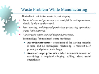 Waste Problem While Manufacturing
Desirable to minimize waste in part shaping.
▪ Material removal processes are wasteful in unit operations,
simply by the way they work.
▪ Most casting, molding and particulate processing operations
waste little material.
▪ Almost zero waste in metal forming processes.
Terminology for minimum waste processes:
▪ Net-shape processes - when most of the starting material
is used and no subsequent machining is required (3D
printing and powder metallurgy.
▪ Near-net shape processes - when minimum amount of
machining is required (forging, rolling, sheet metal
operations).
 