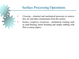 Surface Processing Operations
▪ Cleaning - chemical and mechanical processes to remove
dirt, oil, and other contaminants from the surface
▪ Surface roughness treatments - mechanical working such
as sand blasting, barrel finishing and simply rubbing with
files or emery papers.
 