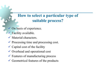 How to select a particular type of
suitable process?
✓ On basis of experience.
✓ Facility available.
✓ Material characters.
✓ Processing time and processing cost.
✓ Capital cost of the facility
✓ Overhead and operational cost
✓ Features of manufacturing process
✓ Geometrical features of the products
 