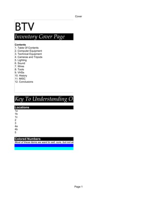 Cover




BTV
Inventory Cover Page
Contents
1. Table Of Contents
2. Computer Equipment
3. Technical Equipment
4. Cameras and Tripods
5. Lighting
6. Sound
7. Wires
8. Tools
9. VHSs
10. History
11. MISC
12. Conclusions




Key To Understanding Our Inventory System
Locations
1a
1b
1c
2
3
4a
4b
5

Colored Numbers
Most of these items we want to sell, sure, but not all of them. An inventory should include EVERYTHING.




                                                   Page 1
 