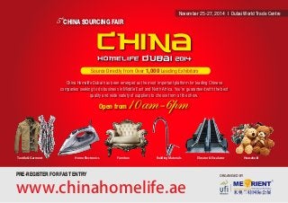5 CHINA SOURCING FAIR th 
November 25-27, 2014 I Dubai World Trade Centre 
Source Directly from Over 1,000 Leading Exhibitors 
China Homelife Dubai has been emerged as the most important platform for leading Chinese 
companies seeking to do business in Middle East and North Africa. You’re guaranteed with the best 
Textile & Garment Home Electronics Furniture Building Materials Elevator & Escalator Household 
ORGANISED BY 
quality and wide variety of suppliers to choose from at the show. 
Open from 10am-6pm 
PRE-REGISTER FOR FAST ENTRY 
www.chinahomelife.ae 
 