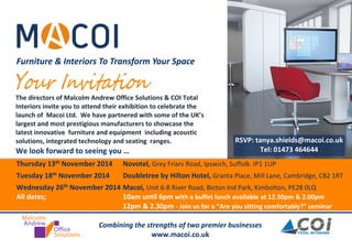 Furniture & Interiors To Transform Your Space 
The directors of Malcolm Andrew Office Solutions & COI Total 
Interiors invite you to attend their exhibition to celebrate the 
launch of Macoi Ltd. We have partnered with some of the UK’s 
largest and most prestigious manufacturers to showcase the 
latest innovative furniture and equipment including acoustic 
solutions, integrated technology and seating ranges. 
We look forward to seeing you … 
Combining the strengths of two premier businesses 
www.macoi.co.uk 
RSVP: tanya.shields@macoi.co.uk 
Tel: 01473 464644 
Thursday 13th November 2014 Novotel, Grey Friars Road, Ipswich, Suffolk. IP1 1UP 
Tuesday 18th November 2014 Doubletree by Hilton Hotel, Granta Place, Mill Lane, Cambridge, CB2 1RT 
Wednesday 26th November 2014 Macoi, Unit 6-8 River Road, Bicton Ind Park, Kimbolton, PE28 0LQ 
All dates; 10am until 6pm with a buffet lunch available at 12.30pm & 2.00pm 
12pm & 2.30pm - Join us for a “Are you sitting comfortably?” seminar 
 