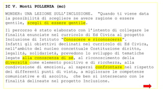 IC V. Monti POLLENZA (mc)
WONDER: UNA LEZIONE SULL’INCLUSIONE. “Quando ti viene data
la possibilità di scegliere se avere ragione o essere
gentile, scegli di essere gentile.
Il percorso è stato elaborato con l’intento di collegare le
finalità enunciate nel curricolo di Ed Civica al progetto
Inclusione di Istituto “Conoscere e riconoscersi”.
Infatti gli obiettivi declinati nel curricolo di Ed Civica,
nell’ambito del nucleo concettuale Costituzione diritto,
legalità, solidarietà, prevedono lo sviluppo di tematiche
legate alla conoscenza di sé, al riconoscimento della
diversità come elemento positivo e di ricchezza, alla
condivisione di emozioni, al sapersi confrontare nel rispetto
dei differenti punti di vista, a migliorare le competenze
comunicative e di ascolto, che ben si intersecano con le
finalità delineate nel progetto Inclusione.
 