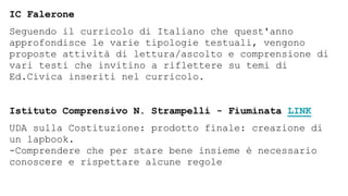 IC Falerone
Seguendo il curricolo di Italiano che quest'anno
approfondisce le varie tipologie testuali, vengono
proposte attività di lettura/ascolto e comprensione di
vari testi che invitino a riflettere su temi di
Ed.Civica inseriti nel curricolo.
Istituto Comprensivo N. Strampelli - Fiuminata LINK
UDA sulla Costituzione: prodotto finale: creazione di
un lapbook.
-Comprendere che per stare bene insieme è necessario
conoscere e rispettare alcune regole
 