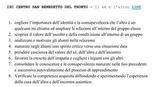 ISC CENTRO SAN BENEDETTO DEL TRONTO - Il sé e l’altro LINK
1. cogliere l’importanza dell’identità e la consapevolezza che l’altro è un
qualcuno mi chiama ed ampliare le relazioni all’interno del gruppo classe
2. scoprire il valore dell’ascolto e della condivisione all’interno di un gruppo
3. analizzare e motivare gli alunni nella relazione
4. maturare negli alunni uno spirito critico verso una situazione data
5. prendere coscienza del valore del sé, dell’altro e dell’incontro.
6. favorire la crescita dell’empatia e cogliere i legami con gli altri.
7. consolidare le conoscenze e le consapevolezza maturate nelle fasi precedenti
e successiva autovalutazione del processo di apprendimento
8. Verificare la competenza acquisita diffondendo e sperimentando l’esperienza
della cura dell’altro e dell’incontro autentico.
 