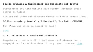 Scuola primaria A Marchegiani San Benedetto del Tronto
Discussione del tema diritto allo studio, racconto della
storia di Malala.
Visione del video del discorso tenuto da Malala presso l’Onu.
IC Uno, scuola primaria" M.T.Zaniboni", Boschetto CREMONA
Non c’era una volta ma domani ci sarà!
LINK
I. C. Filottrano - Scuola dell'infanzia
Competenza in materia di cittadinanza: collaborare con i
compagni per la realizzazione di un progetto comune. LINK
 