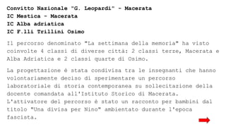 Convitto Nazionale "G. Leopardi" - Macerata
IC Mestica - Macerata
IC Alba adriatica
IC F.lli Trillini Osimo
Il percorso denominato "La settimana della memoria" ha visto
coinvolte 4 classi di diverse città: 2 classi terze, Macerata e
Alba Adriatica e 2 classi quarte di Osimo.
La progettazione è stata condivisa tra le insegnanti che hanno
volontariamente deciso di sperimentare un percorso
laboratoriale di storia contemporanea su sollecitazione della
docente comandata all'Istituto Storico di Macerata.
L'attivatore del percorso è stato un racconto per bambini dal
titolo "Una divisa per Nino" ambientato durante l'epoca
fascista.
 