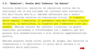 I.C. "Badaloni", Scuola dell'Infanzia "Le Grazie"
Percorso didattico- educativo di educazione civica che ho
realizzato con le mie colleghe nel corrente anno scolastico.
Fin dall'inizio dell'a.s. abbiamo affrontato con i nostri
alunni tematiche relative all'educazione civica: il rispetto
delle regole, l'amicizia, il prendersi cura dell'altro, l'aiuto
reciproco, la gentilezza, il rispetto per l'ambiente e per gli
animali. Abbiamo narrato dei racconti illustrati su queste
tematiche, parlandone e riflettendone con i bambini, per poi
passare alla drammatizzazione e alla relativa rappresentazione
grafica.
Abbiamo proposto anche alcuni giochi di gruppo, per favorire la
cooperazione e la gentilezza: il gioco della zattera e la
ragnatela della gentilezza.
 