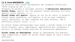 I.C. E. Fermi MACERATA LINK
Le attività sono state estrapolate dal Progetto d’Istituto
“2030 Tracce di me” (...).
Proposta di giochi e sviluppi inerenti l’educazione ambientale.
Giochi Green, quelli con cui passare intere giornate all’aria
aperta, nella natura, (...).
Giochi Green all’aperto. Ognuno di noi ha di certo il proprio
Giochi Green preferito, all’aperto, e ce ne sono talmente
tanti, battezzati in ogni regione con nomi diversi, che è
difficile citarli tutti. (...)
Ai Giochi Green affianchiamo loro anche i Giochi Green 2.0 che
nulla tolgono, anzi, aggiungono, opportunità per insegnare a
piccini (e grandi) buone pratiche di educazione ambientale.
Giochi Green su Smartphone. Anche su Smartphone non mancano
idee simpatiche e smart di Giochi Green degni di nota e molto
efficaci.
VALUTAZIONE
 
