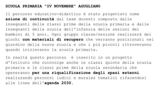 SCUOLA PRIMARIA "IV NOVEMBRE" AGUGLIANO
Il percorso educativo-didattico è stato progettato come
azione di continuità dal team docenti composto dalle
insegnanti delle classi prime della scuola primaria e dalle
insegnanti della scuola dell'infanzia delle sezioni dei
bambini di 5 anni. Ogni gruppo classe/sezione realizzerà dei
giochi con materiali di recupero che verranno posizionati nel
giardino della nuova scuola e che i più piccoli ritroveranno
quando inizieranno la scuola primaria.
In realtà questo percorso è inserito in un progetto
d'Istituto che coinvolge anche le classi quinte della scuola
primaria e le classi prime della scuola secondaria che
opereranno per una riqualificazione degli spazi esterni
realizzando percorsi ludici e murales tematici rifacendosi
alle linee dell'agenda 2030.
 