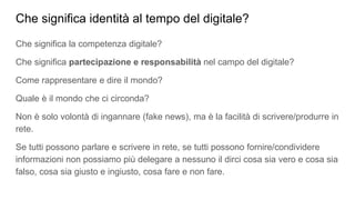 Che significa identità al tempo del digitale?
Che significa la competenza digitale?
Che significa partecipazione e responsabilità nel campo del digitale?
Come rappresentare e dire il mondo?
Quale è il mondo che ci circonda?
Non è solo volontà di ingannare (fake news), ma è la facilità di scrivere/produrre in
rete.
Se tutti possono parlare e scrivere in rete, se tutti possono fornire/condividere
informazioni non possiamo più delegare a nessuno il dirci cosa sia vero e cosa sia
falso, cosa sia giusto e ingiusto, cosa fare e non fare.
 