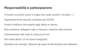 Responsabilità e partecipazione
Il mondo va anche come io voglio che vada! (anche i ministeri…)
Apparentemente assurdo al tempo del COVID.
Invece crediamo che proprio oggi abbia un senso.
Non possiamo delegare nulla a nessuno, neanche alle scienze!
Comprensione del ruolo di ciascuno di noi.
Dei nostri alunni, di noi come insegnanti.
Decidere nei consigli, utilizzare gli spazi di democrazia che abbiamo.
 