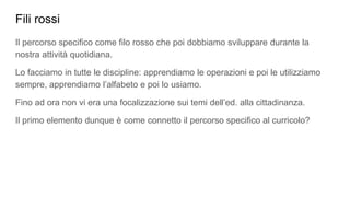 Fili rossi
Il percorso specifico come filo rosso che poi dobbiamo sviluppare durante la
nostra attività quotidiana.
Lo facciamo in tutte le discipline: apprendiamo le operazioni e poi le utilizziamo
sempre, apprendiamo l’alfabeto e poi lo usiamo.
Fino ad ora non vi era una focalizzazione sui temi dell’ed. alla cittadinanza.
Il primo elemento dunque è come connetto il percorso specifico al curricolo?
 
